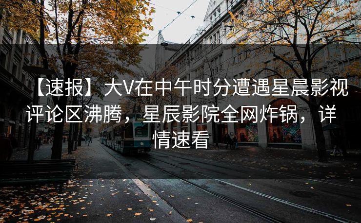 【速报】大V在中午时分遭遇星晨影视评论区沸腾，星辰影院全网炸锅，详情速看