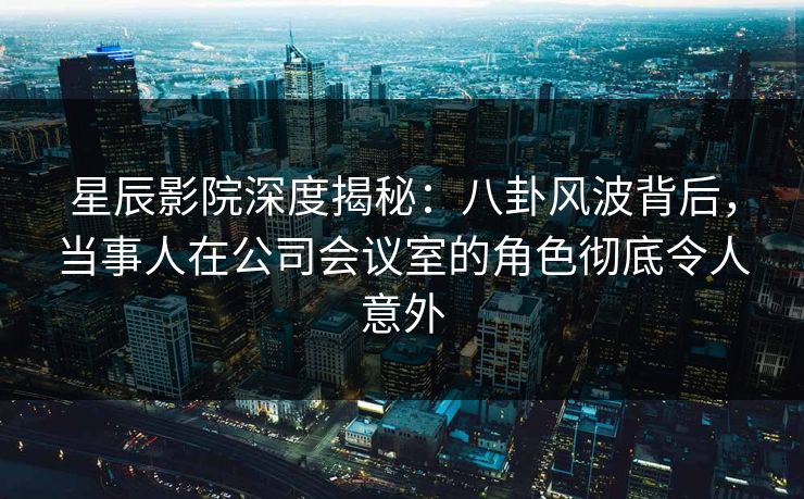 星辰影院深度揭秘：八卦风波背后，当事人在公司会议室的角色彻底令人意外