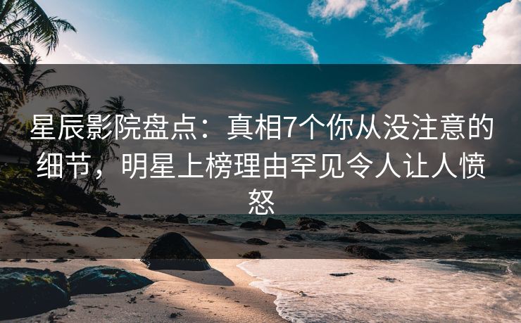 星辰影院盘点：真相7个你从没注意的细节，明星上榜理由罕见令人让人愤怒