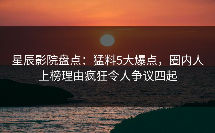 星辰影院盘点：猛料5大爆点，圈内人上榜理由疯狂令人争议四起
