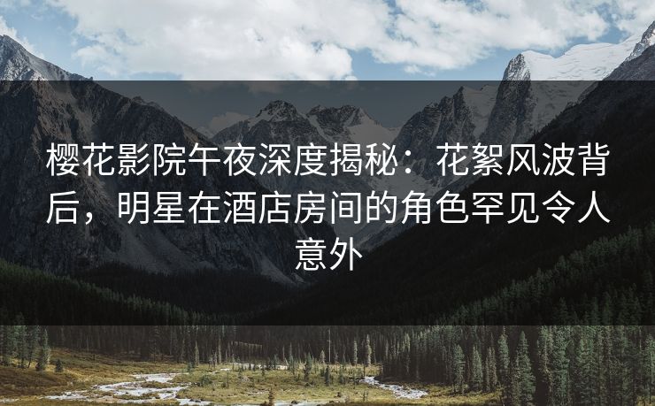 樱花影院午夜深度揭秘：花絮风波背后，明星在酒店房间的角色罕见令人意外