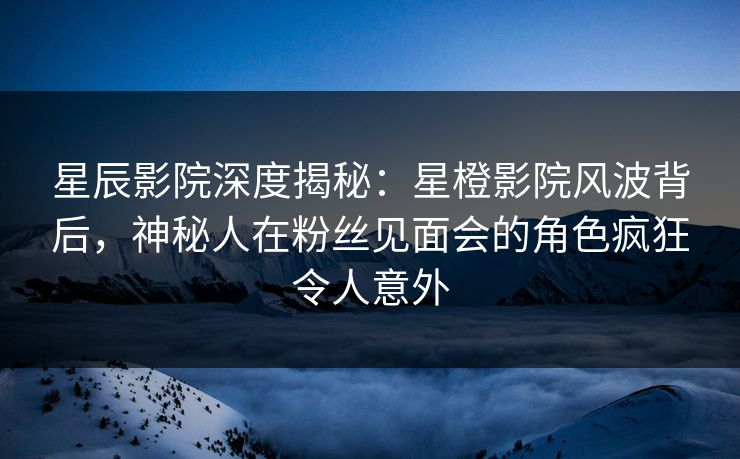 星辰影院深度揭秘：星橙影院风波背后，神秘人在粉丝见面会的角色疯狂令人意外