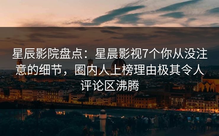 星辰影院盘点：星晨影视7个你从没注意的细节，圈内人上榜理由极其令人评论区沸腾