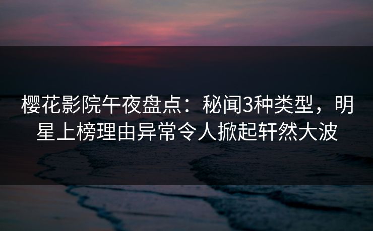 樱花影院午夜盘点：秘闻3种类型，明星上榜理由异常令人掀起轩然大波