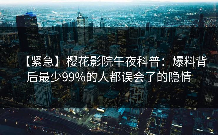 【紧急】樱花影院午夜科普：爆料背后最少99%的人都误会了的隐情