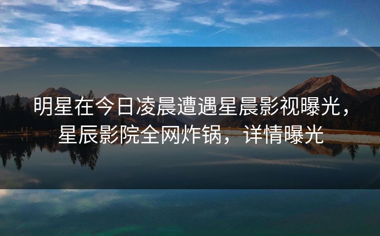 明星在今日凌晨遭遇星晨影视曝光，星辰影院全网炸锅，详情曝光