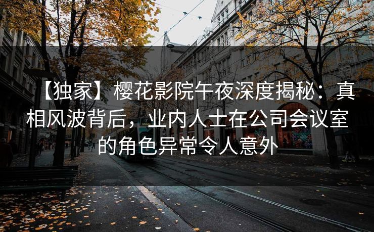 【独家】樱花影院午夜深度揭秘：真相风波背后，业内人士在公司会议室的角色异常令人意外