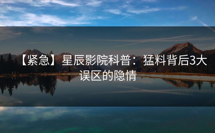 【紧急】星辰影院科普：猛料背后3大误区的隐情