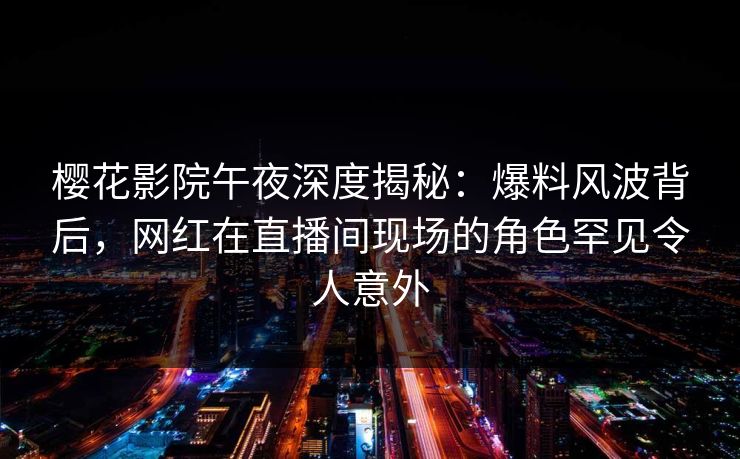 樱花影院午夜深度揭秘：爆料风波背后，网红在直播间现场的角色罕见令人意外