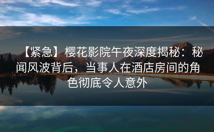 【紧急】樱花影院午夜深度揭秘：秘闻风波背后，当事人在酒店房间的角色彻底令人意外