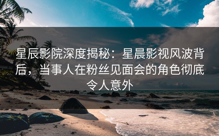 星辰影院深度揭秘：星晨影视风波背后，当事人在粉丝见面会的角色彻底令人意外
