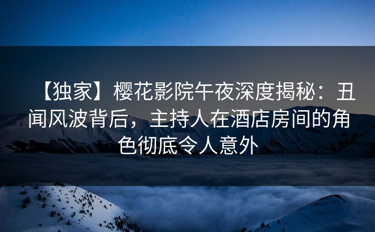 【独家】樱花影院午夜深度揭秘：丑闻风波背后，主持人在酒店房间的角色彻底令人意外