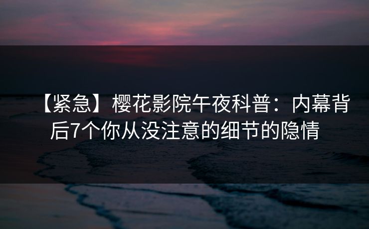 【紧急】樱花影院午夜科普：内幕背后7个你从没注意的细节的隐情