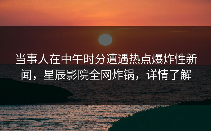 当事人在中午时分遭遇热点爆炸性新闻，星辰影院全网炸锅，详情了解