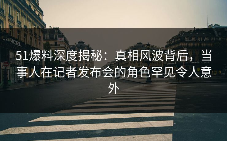 51爆料深度揭秘：真相风波背后，当事人在记者发布会的角色罕见令人意外