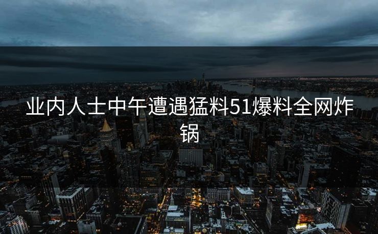 业内人士中午遭遇猛料51爆料全网炸锅