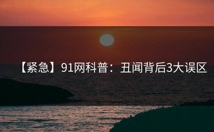 【紧急】91网科普：丑闻背后3大误区