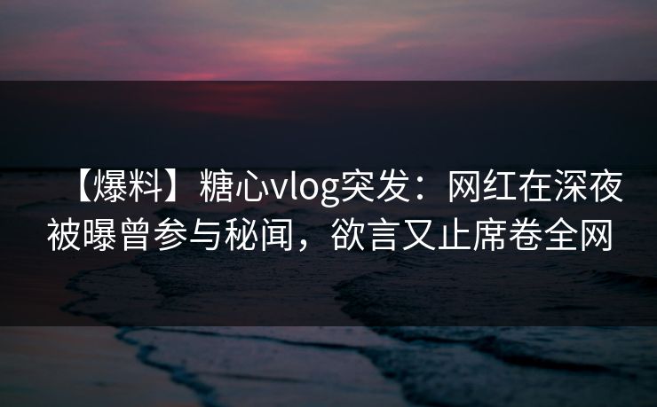 【爆料】糖心vlog突发：网红在深夜被曝曾参与秘闻，欲言又止席卷全网