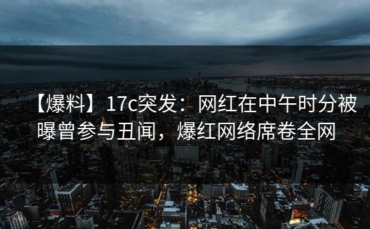 【爆料】17c突发：网红在中午时分被曝曾参与丑闻，爆红网络席卷全网