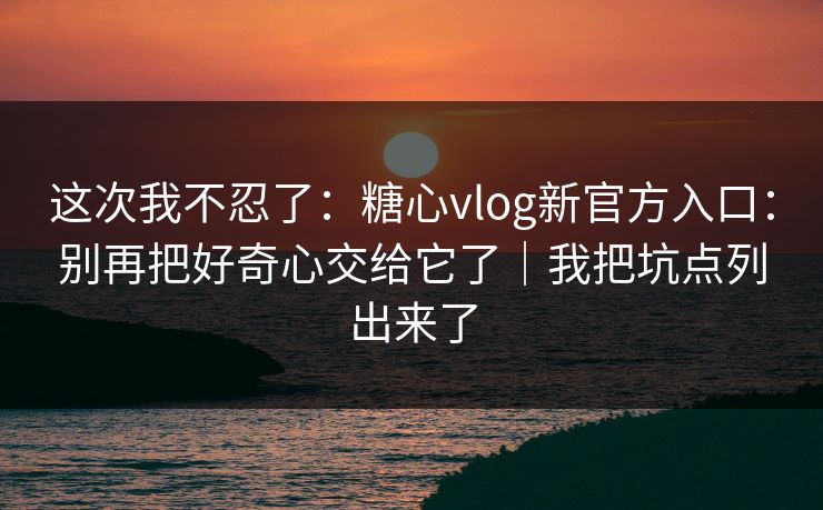 这次我不忍了：糖心vlog新官方入口：别再把好奇心交给它了｜我把坑点列出来了