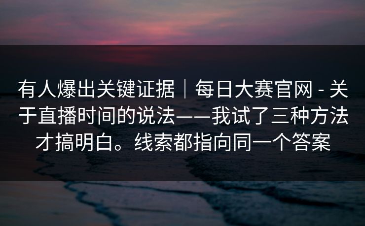 有人爆出关键证据｜每日大赛官网 - 关于直播时间的说法——我试了三种方法才搞明白。线索都指向同一个答案