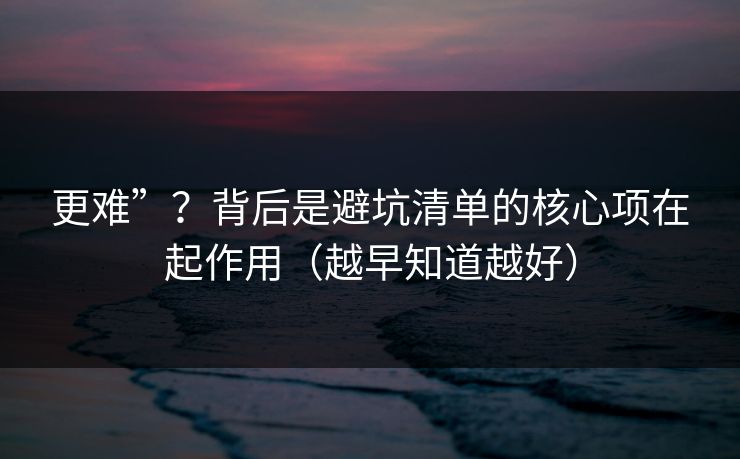 更难”?背后是避坑清单的核心项在起作用(越早知道越好) 更难”?背后是避坑清单的核心项在起作用(越早知道越好)