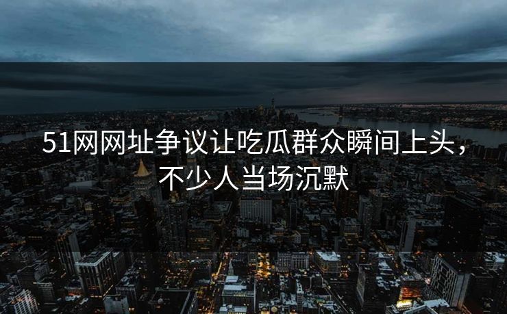 51网网址争议让吃瓜群众瞬间上头，不少人当场沉默