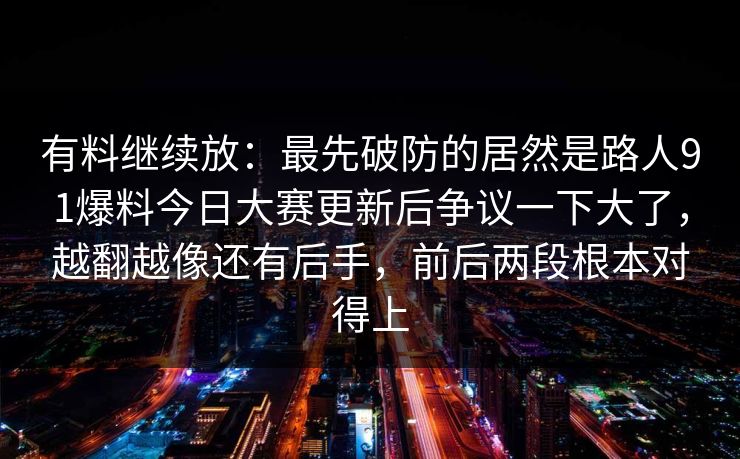 有料继续放:最先破防的居然是路人91爆料今日大赛更新后争议一下大了,越翻越像还有后手,前后两段根本对得上 有料继续放:最先破防的居然是路人91爆料今日大赛更新后争议一下大了,越翻越像还有后手,前后两段根本对得上