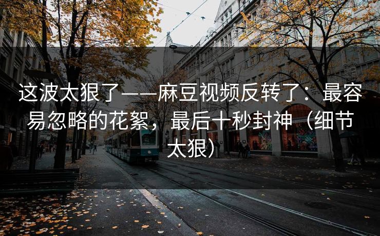 这波太狠了——麻豆视频反转了：最容易忽略的花絮，最后十秒封神（细节太狠）