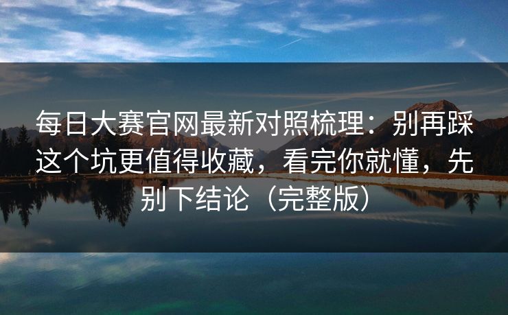 每日大赛官网最新对照梳理:别再踩这个坑更值得收藏,看完你就懂,先别下结论(完整版) 每日大赛官网最新对照梳理:别再踩这个坑更值得收藏,看完你就懂,先别下结论(完整版)