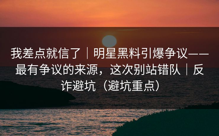 我差点就信了｜明星黑料引爆争议——最有争议的来源，这次别站错队｜反诈避坑（避坑重点）