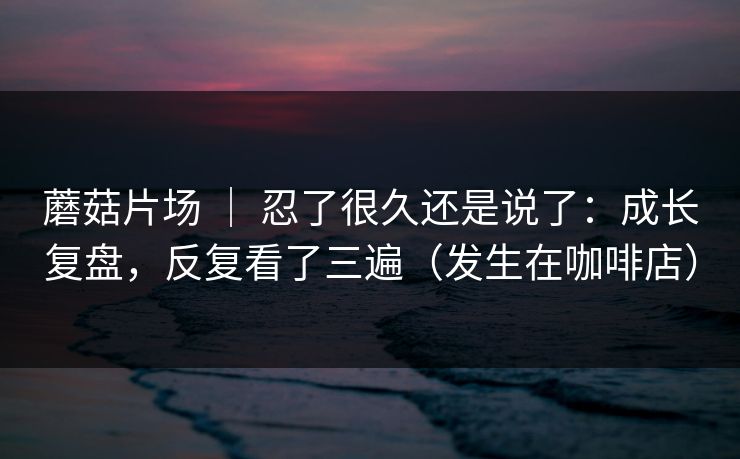 蘑菇片场 ｜ 忍了很久还是说了：成长复盘，反复看了三遍（发生在咖啡店）