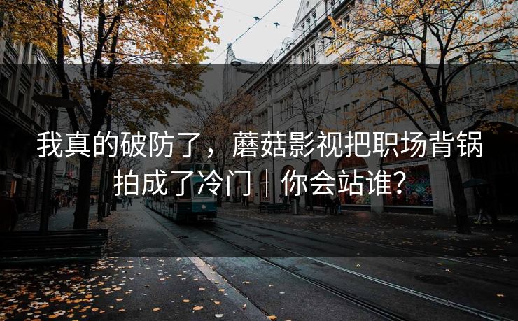 我真的破防了，蘑菇影视把职场背锅拍成了冷门｜你会站谁？
