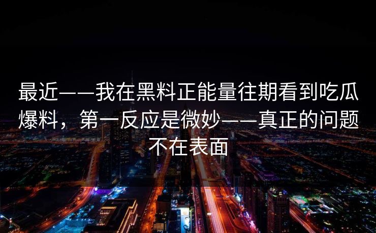 最近——我在黑料正能量往期看到吃瓜爆料，第一反应是微妙——真正的问题不在表面