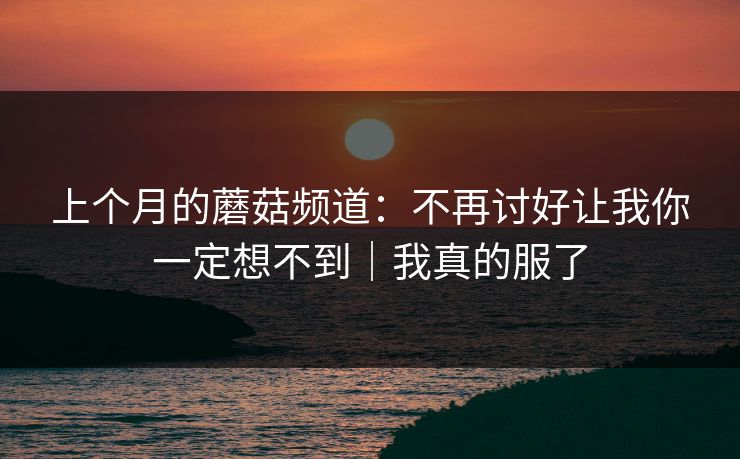 上个月的蘑菇频道：不再讨好让我你一定想不到｜我真的服了