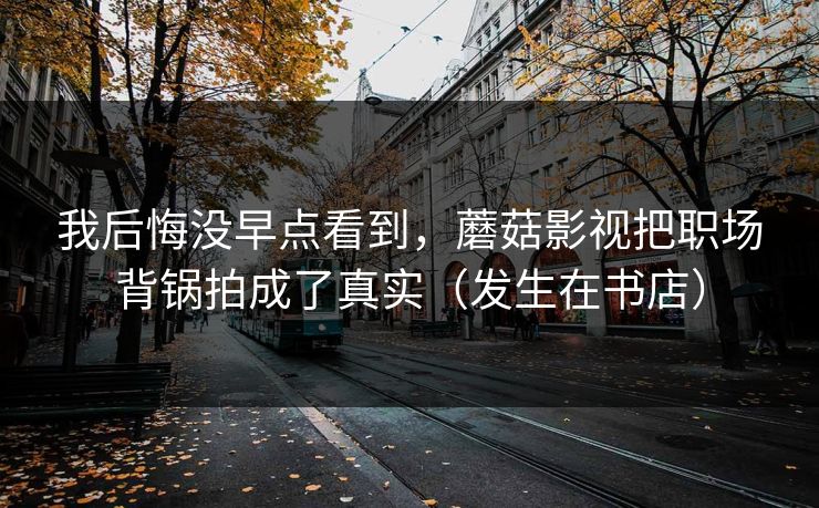 我后悔没早点看到,蘑菇影视把职场背锅拍成了真实(发生在书店) 我后悔没早点看到,蘑菇影视把职场背锅拍成了真实(发生在书店)