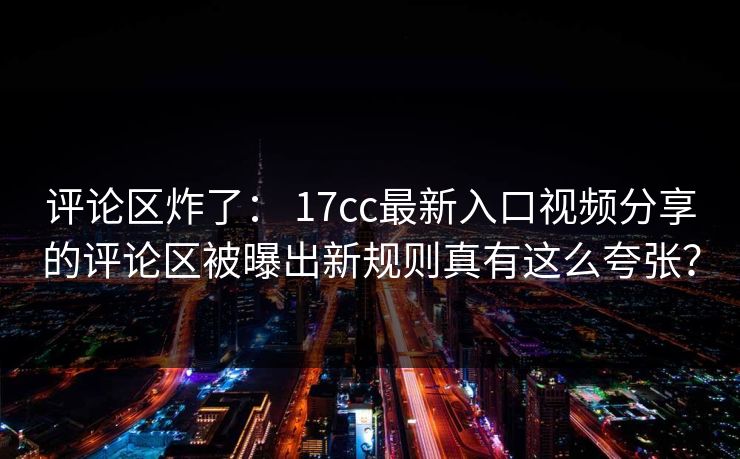 评论区炸了： 17cc最新入口视频分享的评论区被曝出新规则真有这么夸张？